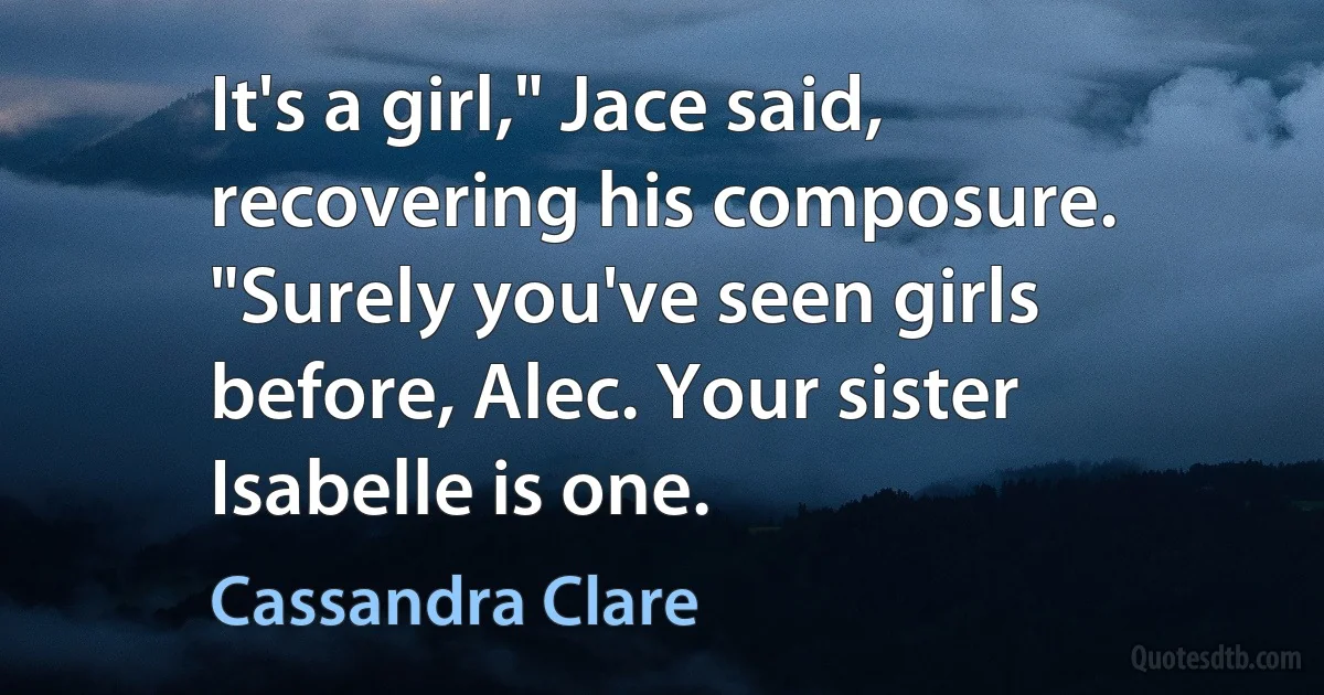 It's a girl," Jace said, recovering his composure. "Surely you've seen girls before, Alec. Your sister Isabelle is one. (Cassandra Clare)