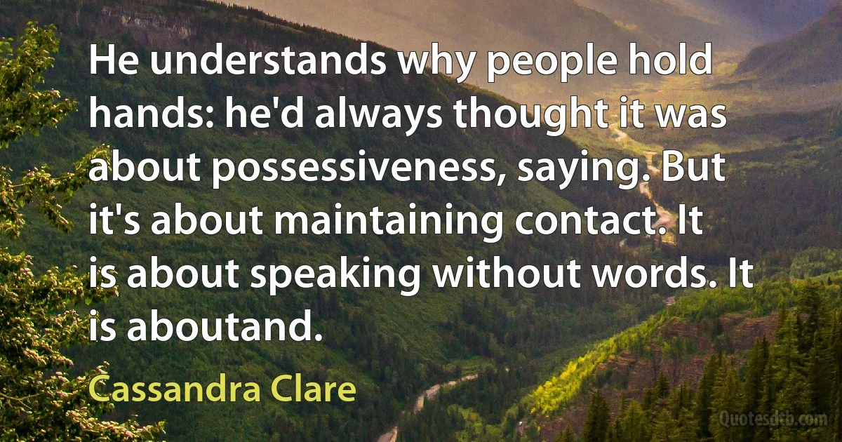 He understands why people hold hands: he'd always thought it was about possessiveness, saying. But it's about maintaining contact. It is about speaking without words. It is aboutand. (Cassandra Clare)