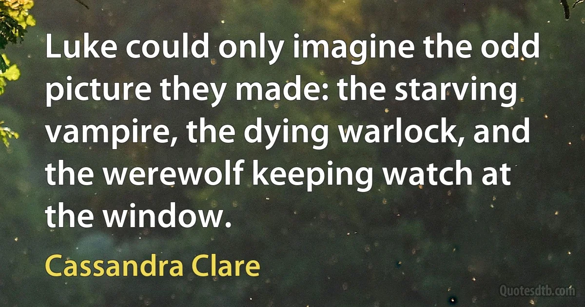 Luke could only imagine the odd picture they made: the starving vampire, the dying warlock, and the werewolf keeping watch at the window. (Cassandra Clare)