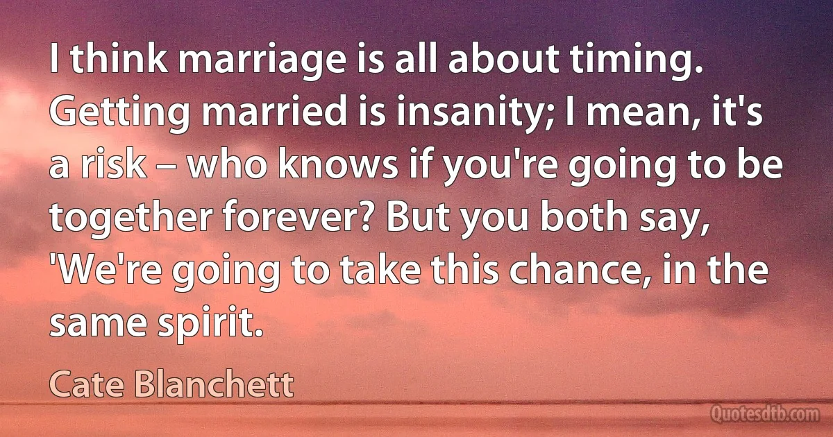 I think marriage is all about timing. Getting married is insanity; I mean, it's a risk – who knows if you're going to be together forever? But you both say, 'We're going to take this chance, in the same spirit. (Cate Blanchett)