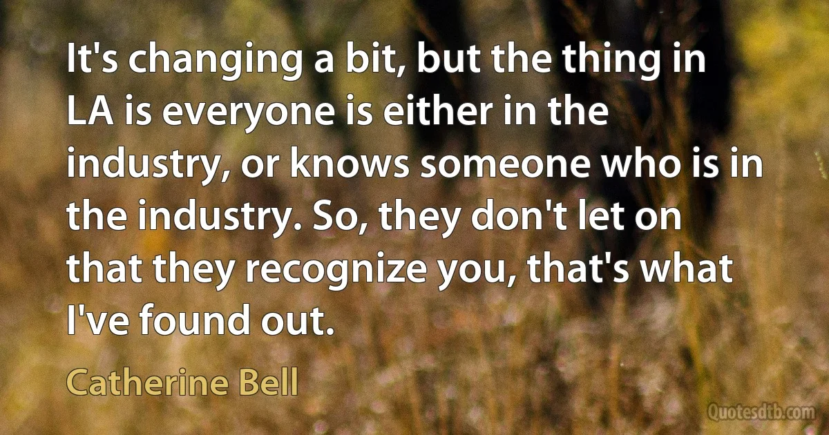 It's changing a bit, but the thing in LA is everyone is either in the industry, or knows someone who is in the industry. So, they don't let on that they recognize you, that's what I've found out. (Catherine Bell)