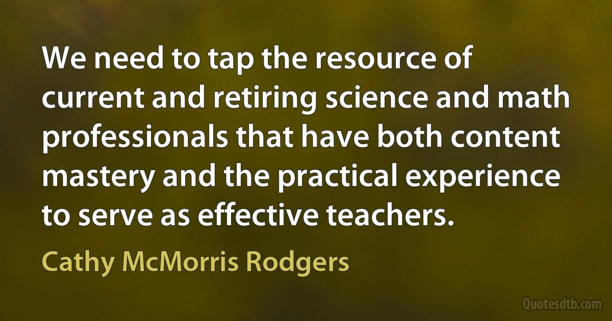 We need to tap the resource of current and retiring science and math professionals that have both content mastery and the practical experience to serve as effective teachers. (Cathy McMorris Rodgers)