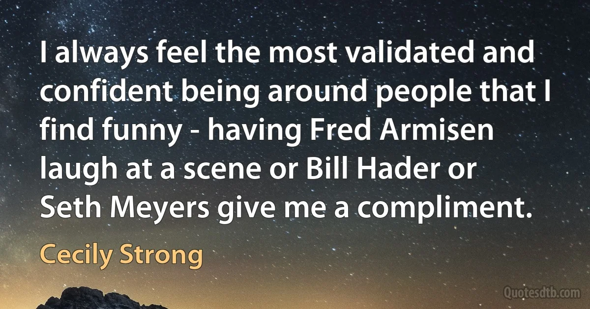 I always feel the most validated and confident being around people that I find funny - having Fred Armisen laugh at a scene or Bill Hader or Seth Meyers give me a compliment. (Cecily Strong)