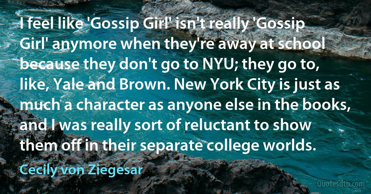 I feel like 'Gossip Girl' isn't really 'Gossip Girl' anymore when they're away at school because they don't go to NYU; they go to, like, Yale and Brown. New York City is just as much a character as anyone else in the books, and I was really sort of reluctant to show them off in their separate college worlds. (Cecily von Ziegesar)