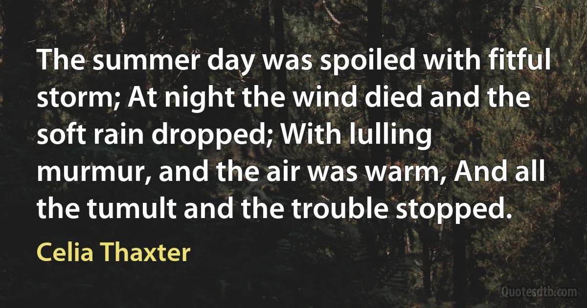 The summer day was spoiled with fitful storm; At night the wind died and the soft rain dropped; With lulling murmur, and the air was warm, And all the tumult and the trouble stopped. (Celia Thaxter)