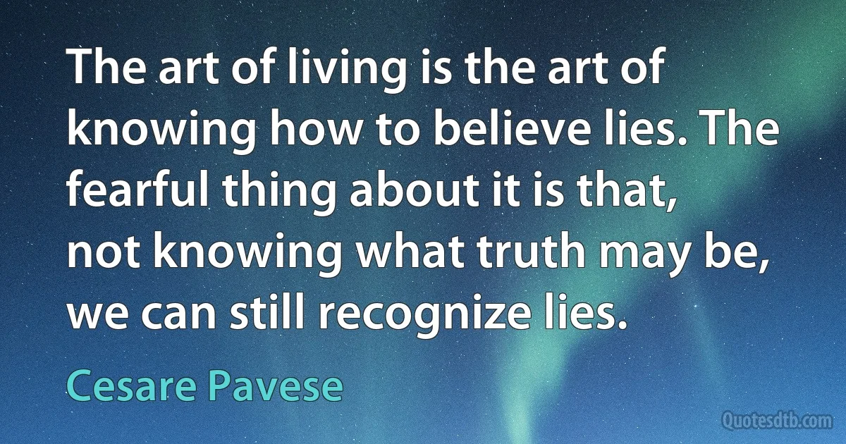 The art of living is the art of knowing how to believe lies. The fearful thing about it is that, not knowing what truth may be, we can still recognize lies. (Cesare Pavese)