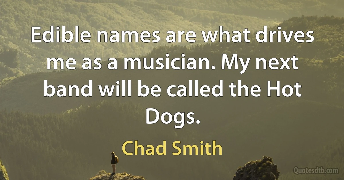 Edible names are what drives me as a musician. My next band will be called the Hot Dogs. (Chad Smith)