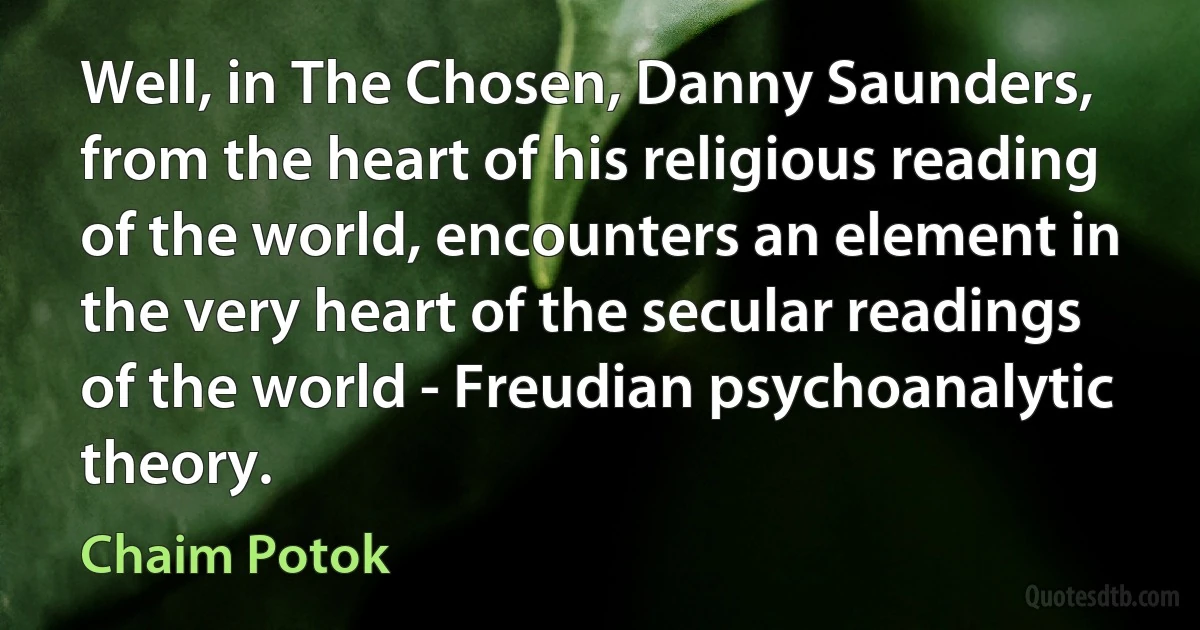 Well, in The Chosen, Danny Saunders, from the heart of his religious reading of the world, encounters an element in the very heart of the secular readings of the world - Freudian psychoanalytic theory. (Chaim Potok)