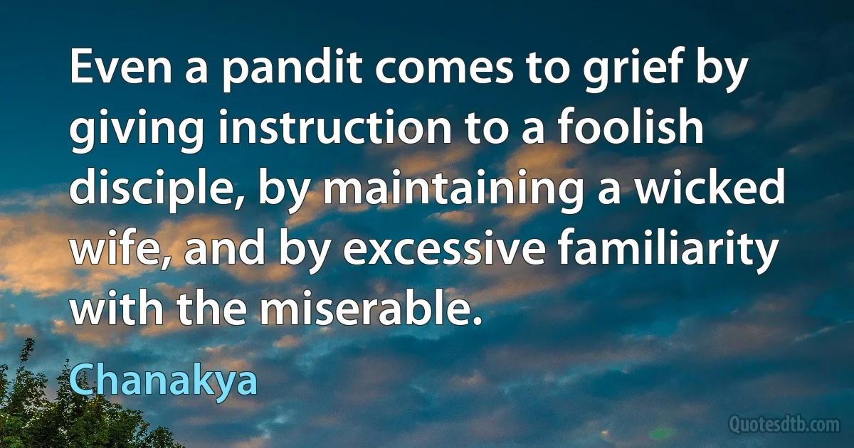 Even a pandit comes to grief by giving instruction to a foolish disciple, by maintaining a wicked wife, and by excessive familiarity with the miserable. (Chanakya)