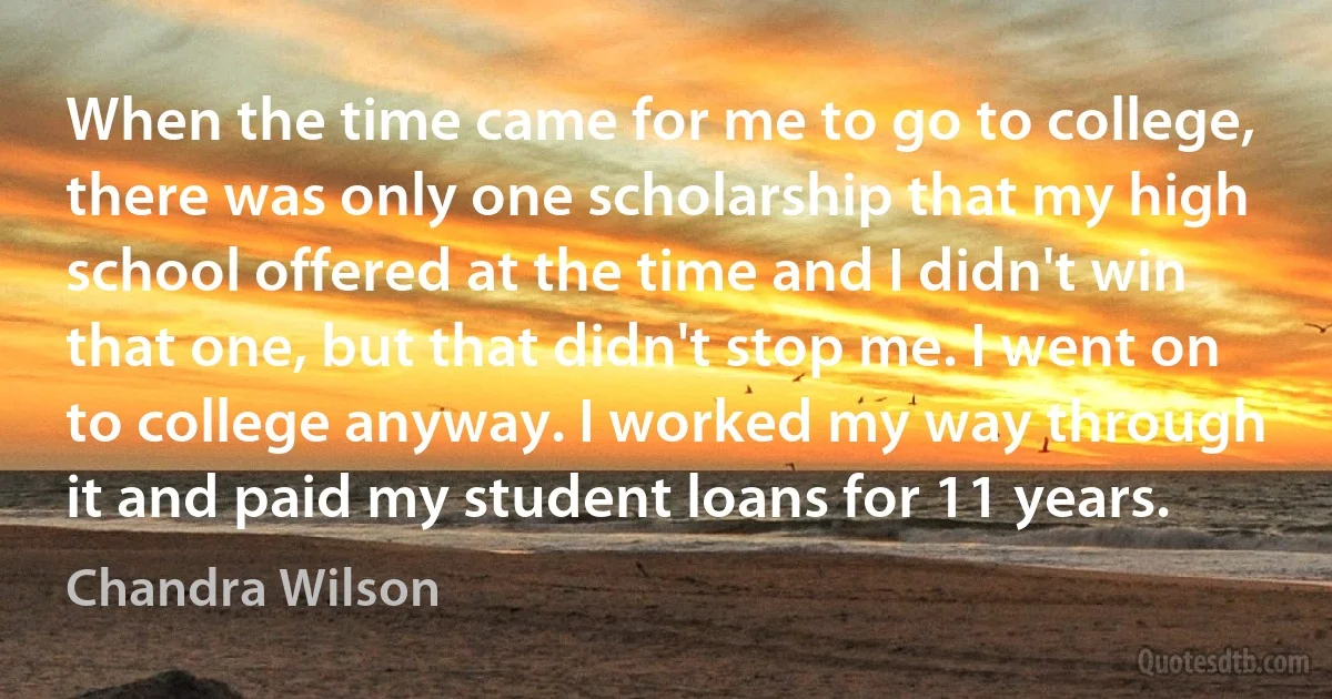 When the time came for me to go to college, there was only one scholarship that my high school offered at the time and I didn't win that one, but that didn't stop me. I went on to college anyway. I worked my way through it and paid my student loans for 11 years. (Chandra Wilson)