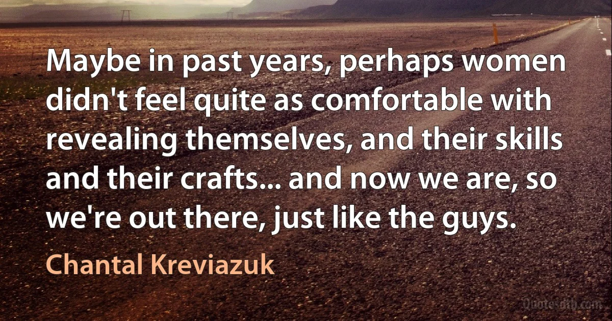 Maybe in past years, perhaps women didn't feel quite as comfortable with revealing themselves, and their skills and their crafts... and now we are, so we're out there, just like the guys. (Chantal Kreviazuk)