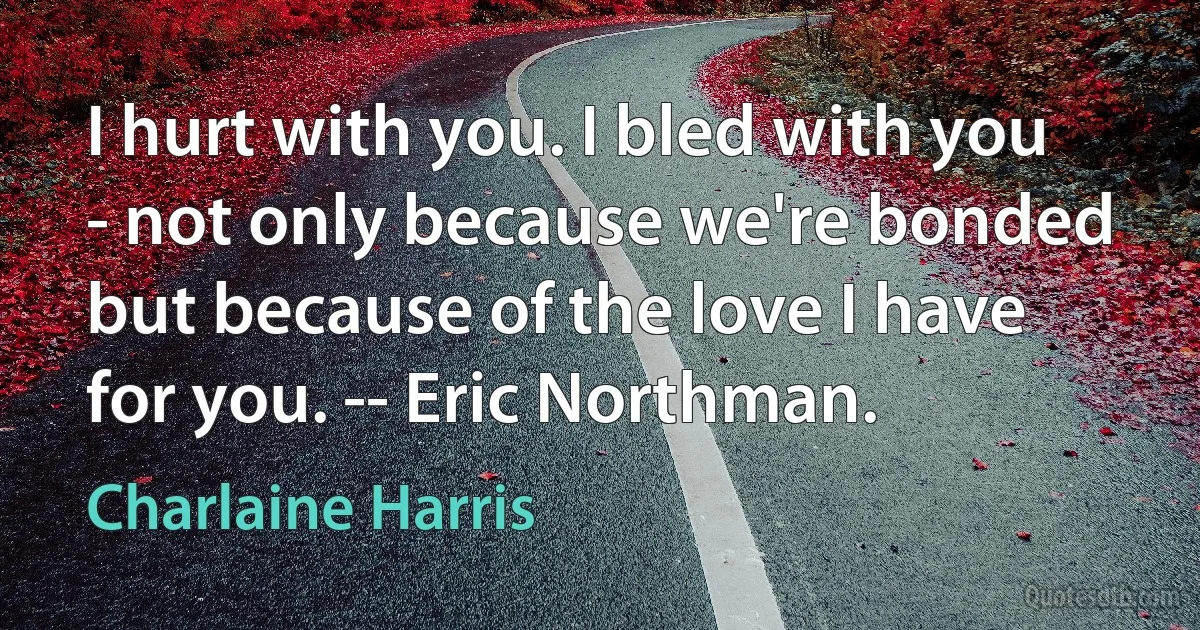 I hurt with you. I bled with you - not only because we're bonded but because of the love I have for you. -- Eric Northman. (Charlaine Harris)