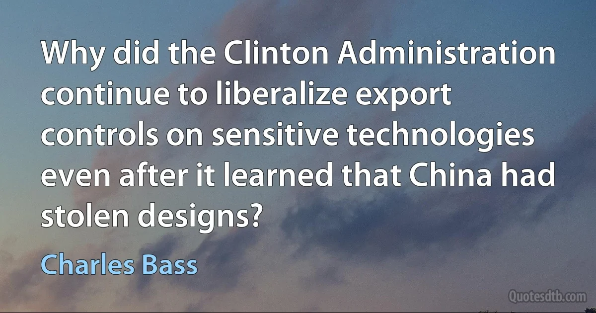 Why did the Clinton Administration continue to liberalize export controls on sensitive technologies even after it learned that China had stolen designs? (Charles Bass)