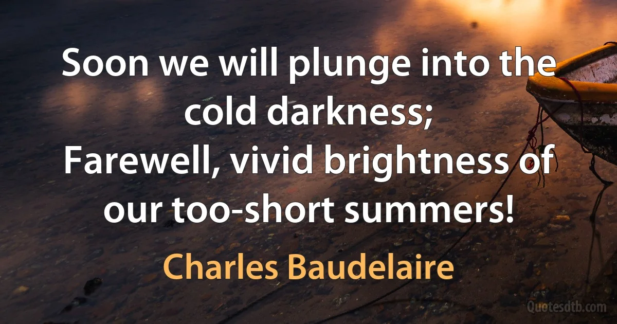 Soon we will plunge into the cold darkness;
Farewell, vivid brightness of our too-short summers! (Charles Baudelaire)