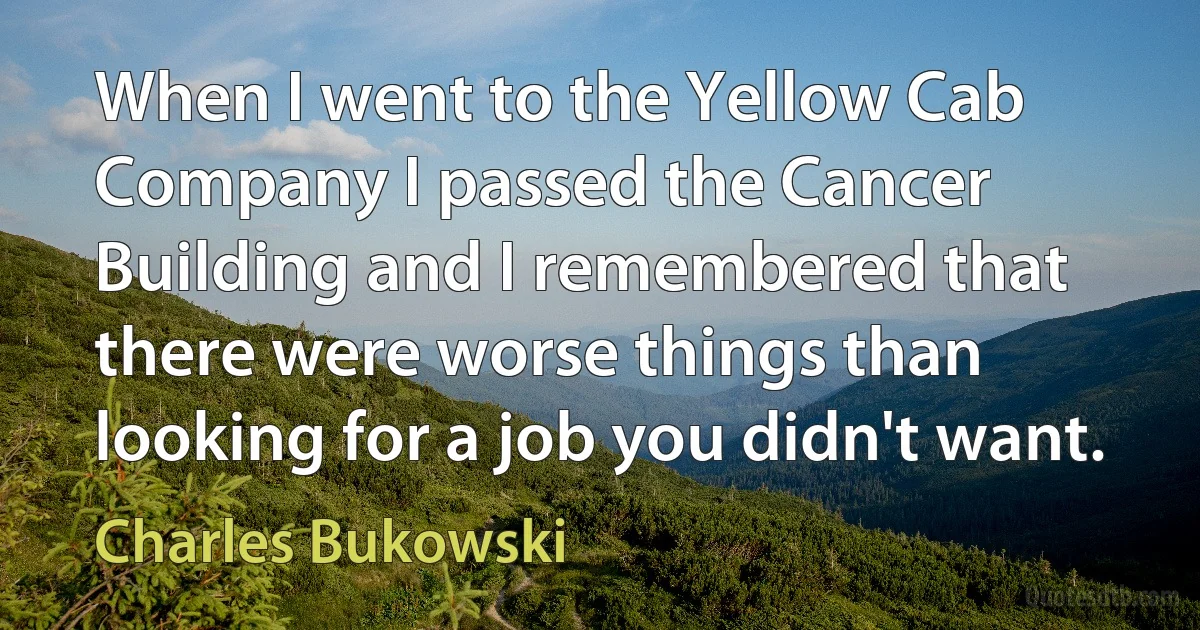 When I went to the Yellow Cab Company I passed the Cancer Building and I remembered that there were worse things than looking for a job you didn't want. (Charles Bukowski)