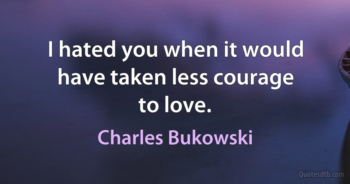 I hated you when it would have taken less courage
to love. (Charles Bukowski)