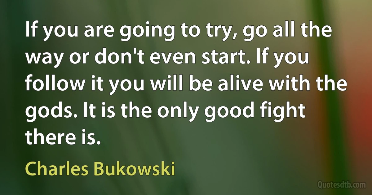 If you are going to try, go all the way or don't even start. If you follow it you will be alive with the gods. It is the only good fight there is. (Charles Bukowski)