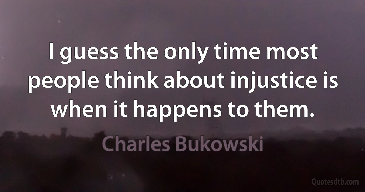 I guess the only time most people think about injustice is when it happens to them. (Charles Bukowski)