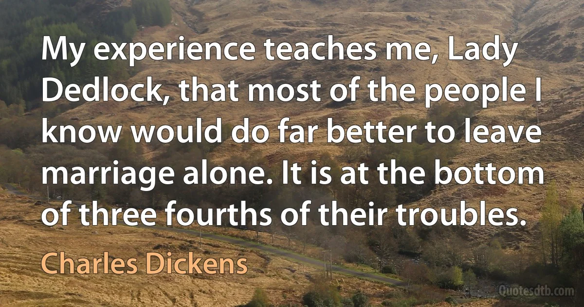 My experience teaches me, Lady Dedlock, that most of the people I know would do far better to leave marriage alone. It is at the bottom of three fourths of their troubles. (Charles Dickens)