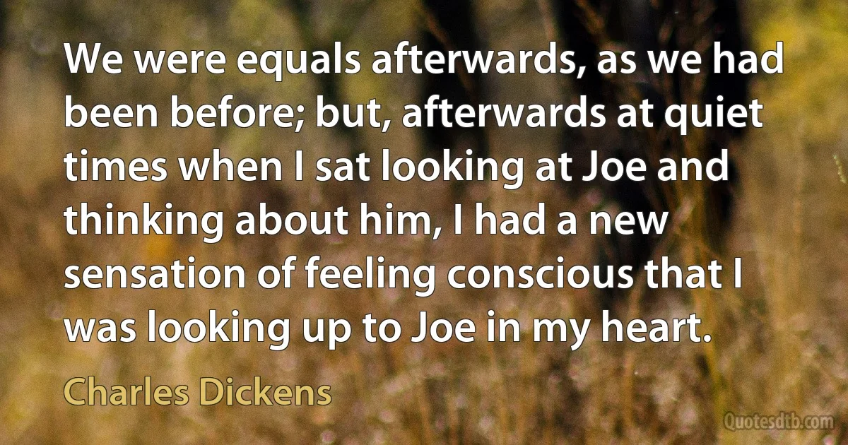 We were equals afterwards, as we had been before; but, afterwards at quiet times when I sat looking at Joe and thinking about him, I had a new sensation of feeling conscious that I was looking up to Joe in my heart. (Charles Dickens)