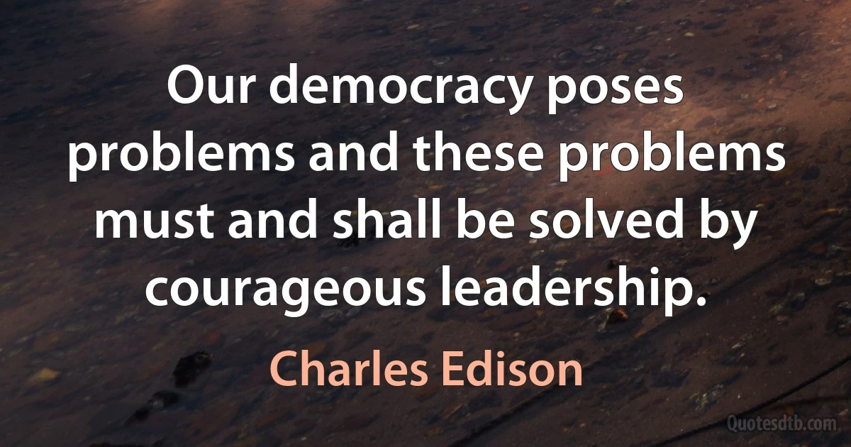 Our democracy poses problems and these problems must and shall be solved by courageous leadership. (Charles Edison)