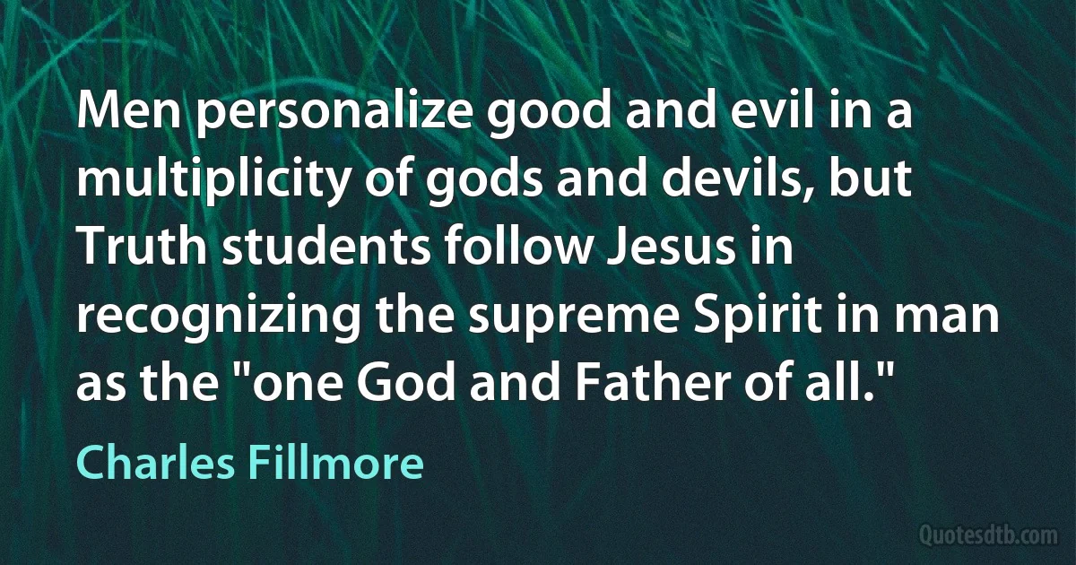 Men personalize good and evil in a multiplicity of gods and devils, but Truth students follow Jesus in recognizing the supreme Spirit in man as the "one God and Father of all." (Charles Fillmore)