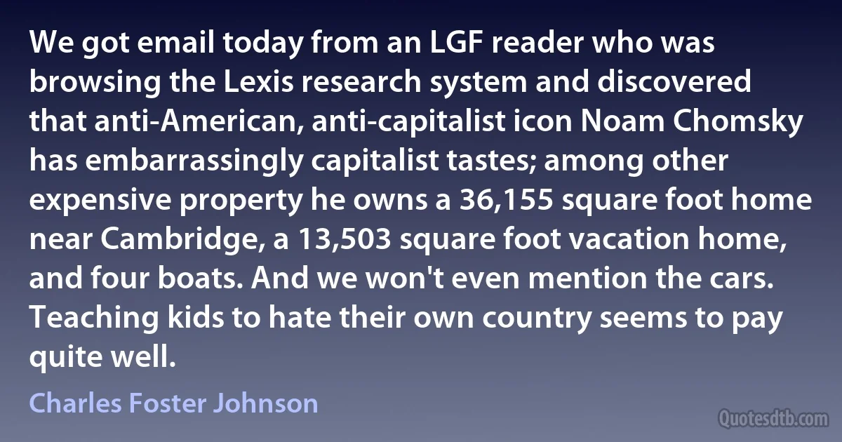 We got email today from an LGF reader who was browsing the Lexis research system and discovered that anti-American, anti-capitalist icon Noam Chomsky has embarrassingly capitalist tastes; among other expensive property he owns a 36,155 square foot home near Cambridge, a 13,503 square foot vacation home, and four boats. And we won't even mention the cars. Teaching kids to hate their own country seems to pay quite well. (Charles Foster Johnson)