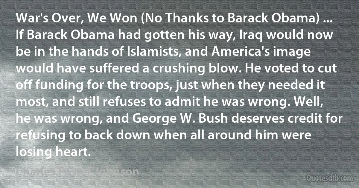 War's Over, We Won (No Thanks to Barack Obama) ... If Barack Obama had gotten his way, Iraq would now be in the hands of Islamists, and America's image would have suffered a crushing blow. He voted to cut off funding for the troops, just when they needed it most, and still refuses to admit he was wrong. Well, he was wrong, and George W. Bush deserves credit for refusing to back down when all around him were losing heart. (Charles Foster Johnson)