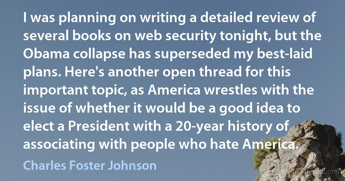 I was planning on writing a detailed review of several books on web security tonight, but the Obama collapse has superseded my best-laid plans. Here's another open thread for this important topic, as America wrestles with the issue of whether it would be a good idea to elect a President with a 20-year history of associating with people who hate America. (Charles Foster Johnson)