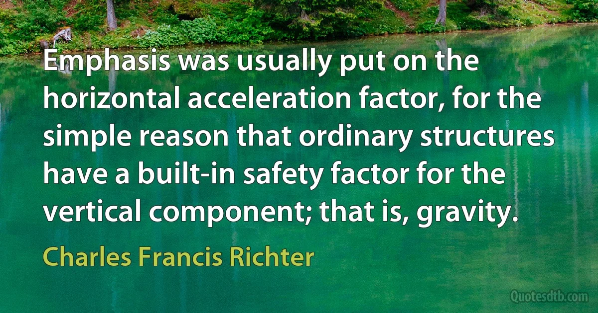 Emphasis was usually put on the horizontal acceleration factor, for the simple reason that ordinary structures have a built-in safety factor for the vertical component; that is, gravity. (Charles Francis Richter)