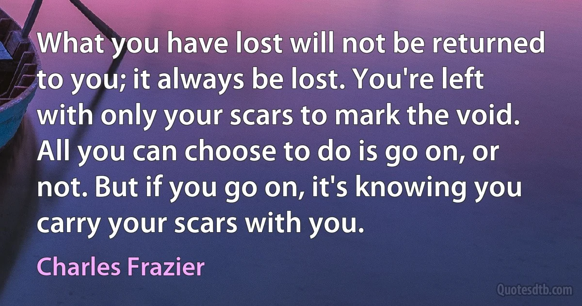 What you have lost will not be returned to you; it always be lost. You're left with only your scars to mark the void. All you can choose to do is go on, or not. But if you go on, it's knowing you carry your scars with you. (Charles Frazier)