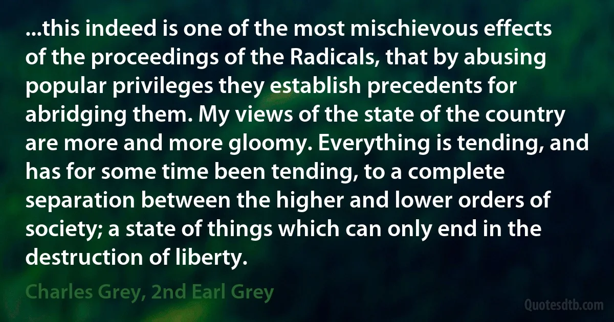 ...this indeed is one of the most mischievous effects of the proceedings of the Radicals, that by abusing popular privileges they establish precedents for abridging them. My views of the state of the country are more and more gloomy. Everything is tending, and has for some time been tending, to a complete separation between the higher and lower orders of society; a state of things which can only end in the destruction of liberty. (Charles Grey, 2nd Earl Grey)