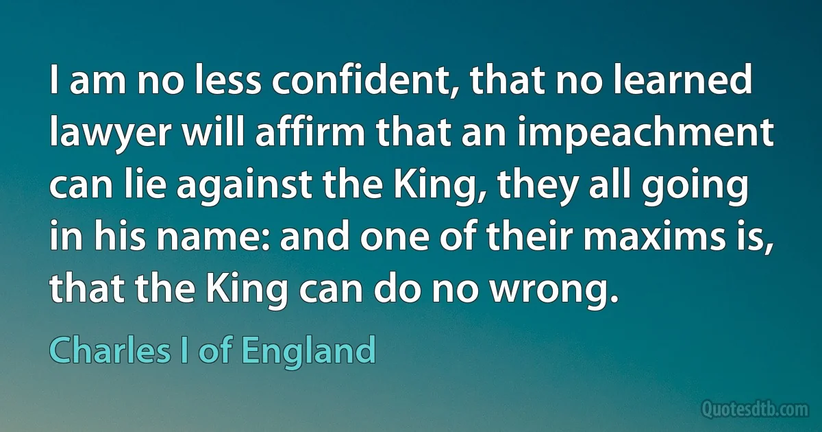 I am no less confident, that no learned lawyer will affirm that an impeachment can lie against the King, they all going in his name: and one of their maxims is, that the King can do no wrong. (Charles I of England)