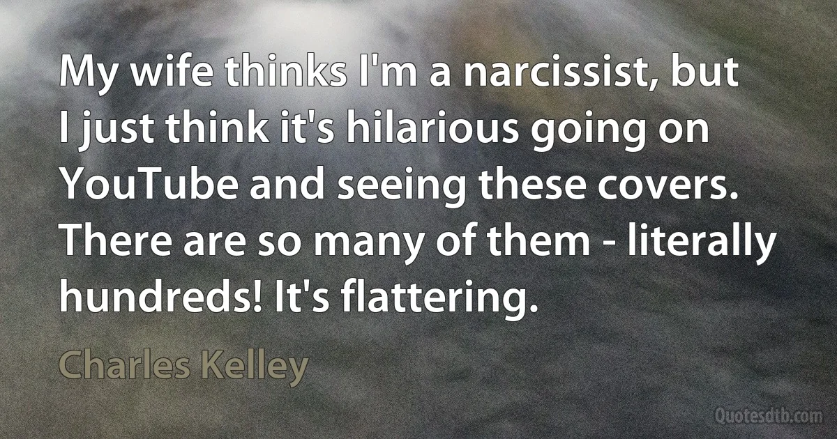 My wife thinks I'm a narcissist, but I just think it's hilarious going on YouTube and seeing these covers. There are so many of them - literally hundreds! It's flattering. (Charles Kelley)