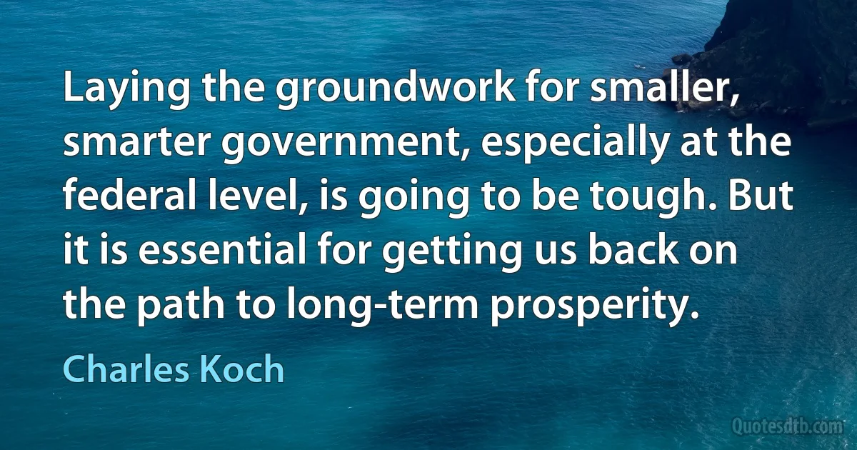 Laying the groundwork for smaller, smarter government, especially at the federal level, is going to be tough. But it is essential for getting us back on the path to long-term prosperity. (Charles Koch)