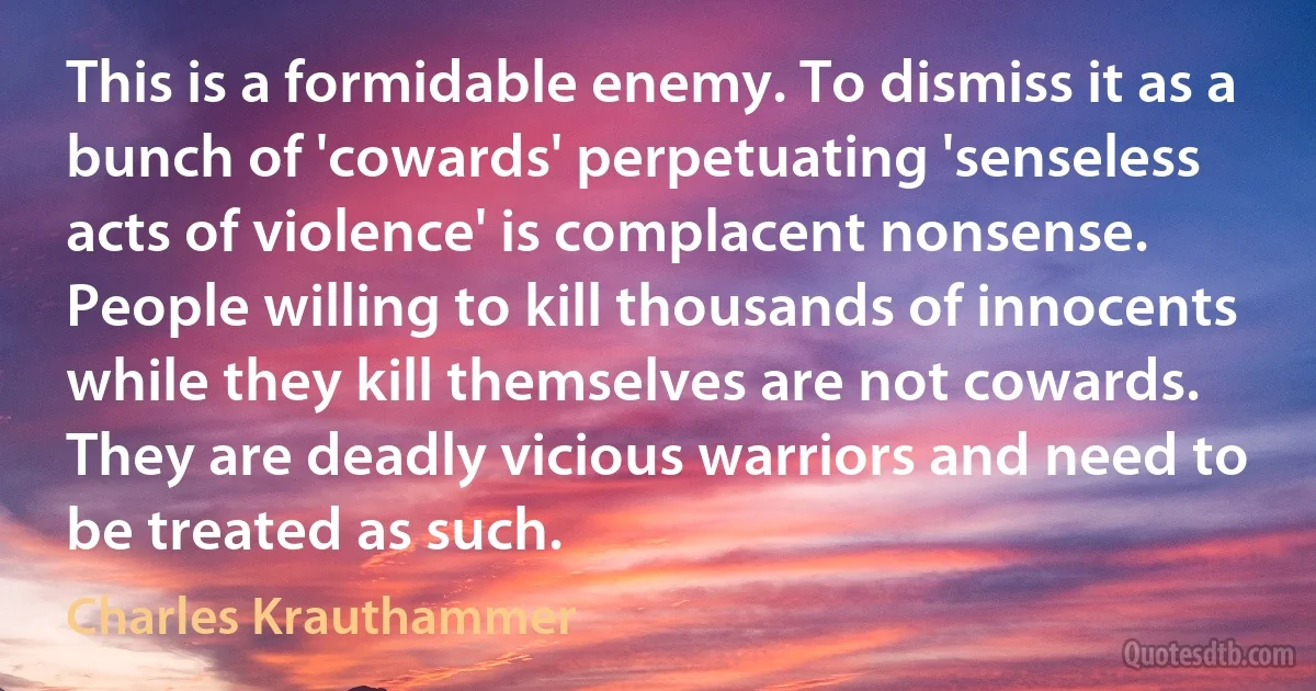 This is a formidable enemy. To dismiss it as a bunch of 'cowards' perpetuating 'senseless acts of violence' is complacent nonsense. People willing to kill thousands of innocents while they kill themselves are not cowards. They are deadly vicious warriors and need to be treated as such. (Charles Krauthammer)