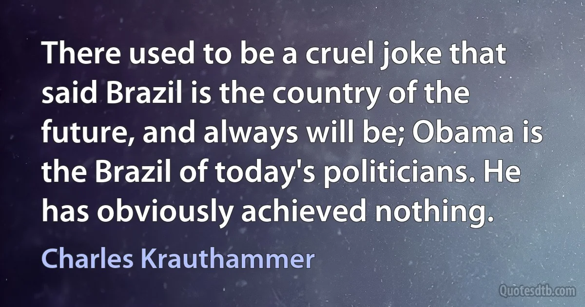 There used to be a cruel joke that said Brazil is the country of the future, and always will be; Obama is the Brazil of today's politicians. He has obviously achieved nothing. (Charles Krauthammer)