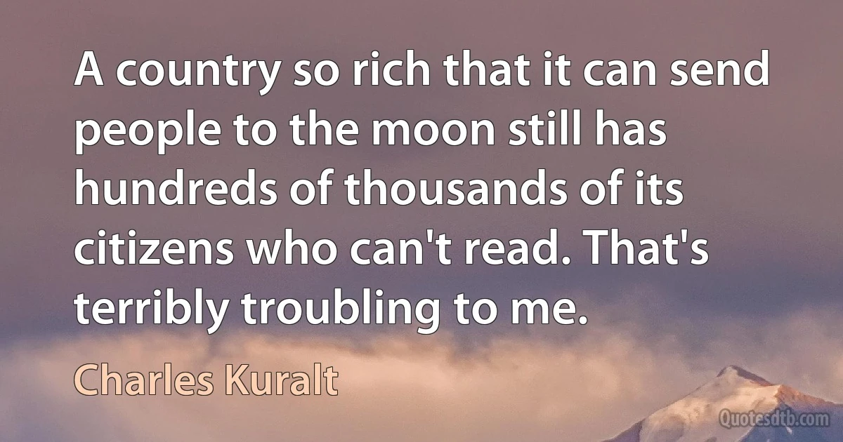 A country so rich that it can send people to the moon still has hundreds of thousands of its citizens who can't read. That's terribly troubling to me. (Charles Kuralt)