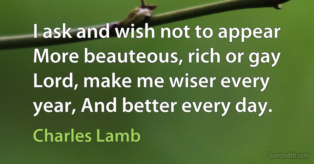 I ask and wish not to appear More beauteous, rich or gay Lord, make me wiser every year, And better every day. (Charles Lamb)