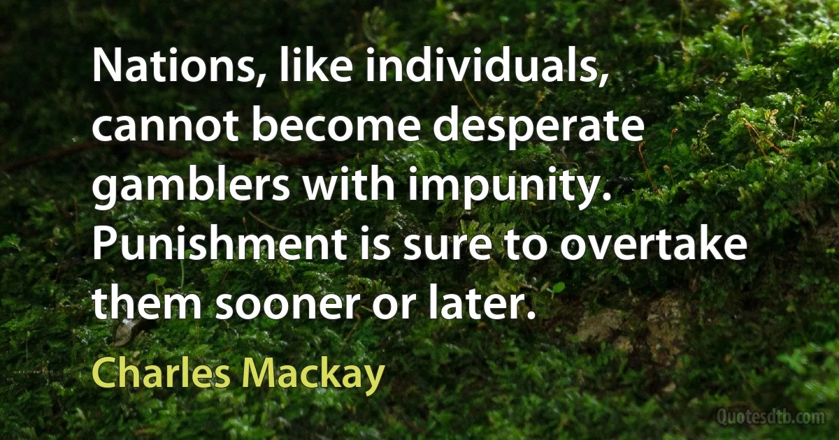 Nations, like individuals, cannot become desperate gamblers with impunity. Punishment is sure to overtake them sooner or later. (Charles Mackay)