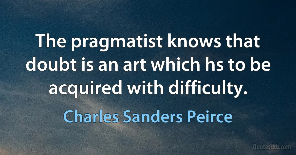 The pragmatist knows that doubt is an art which hs to be acquired with difficulty. (Charles Sanders Peirce)