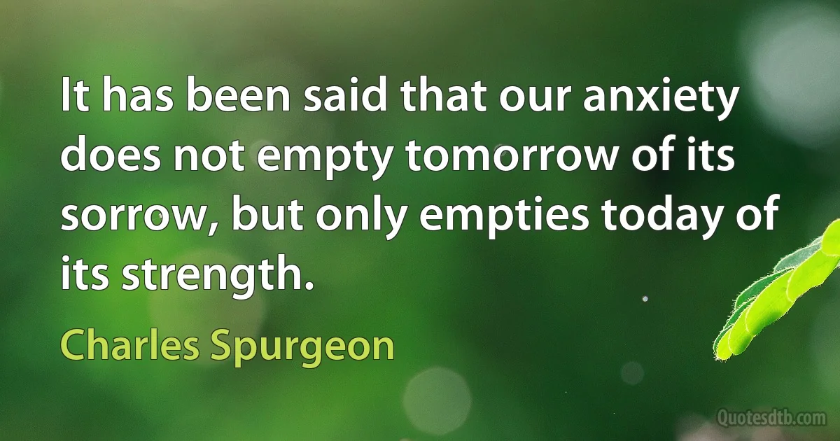 It has been said that our anxiety does not empty tomorrow of its sorrow, but only empties today of its strength. (Charles Spurgeon)