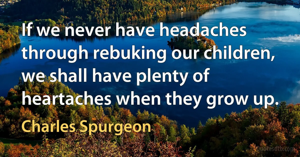 If we never have headaches through rebuking our children, we shall have plenty of heartaches when they grow up. (Charles Spurgeon)