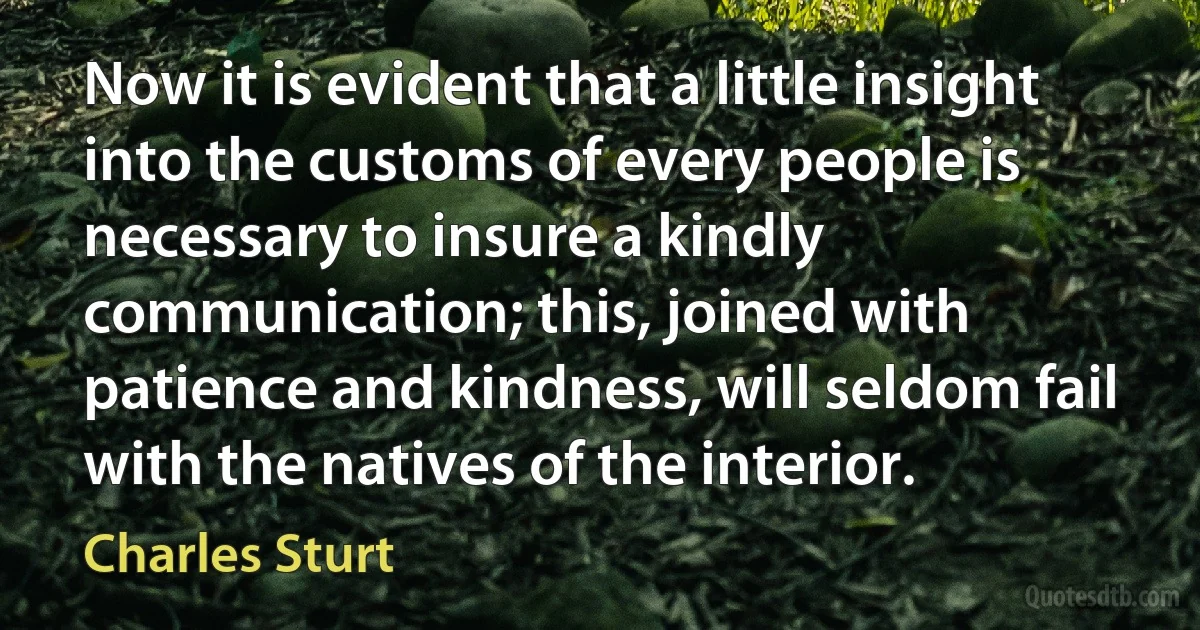 Now it is evident that a little insight into the customs of every people is necessary to insure a kindly communication; this, joined with patience and kindness, will seldom fail with the natives of the interior. (Charles Sturt)