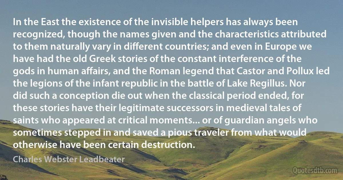 In the East the existence of the invisible helpers has always been recognized, though the names given and the characteristics attributed to them naturally vary in different countries; and even in Europe we have had the old Greek stories of the constant interference of the gods in human affairs, and the Roman legend that Castor and Pollux led the legions of the infant republic in the battle of Lake Regillus. Nor did such a conception die out when the classical period ended, for these stories have their legitimate successors in medieval tales of saints who appeared at critical moments... or of guardian angels who sometimes stepped in and saved a pious traveler from what would otherwise have been certain destruction. (Charles Webster Leadbeater)