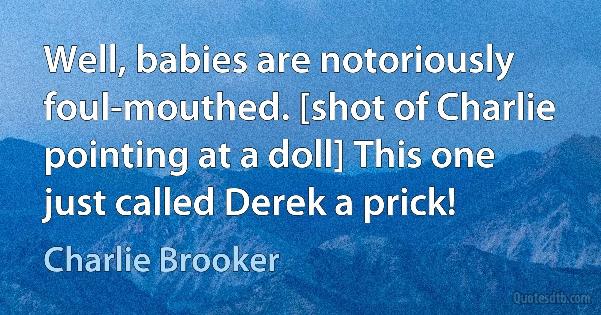 Well, babies are notoriously foul-mouthed. [shot of Charlie pointing at a doll] This one just called Derek a prick! (Charlie Brooker)