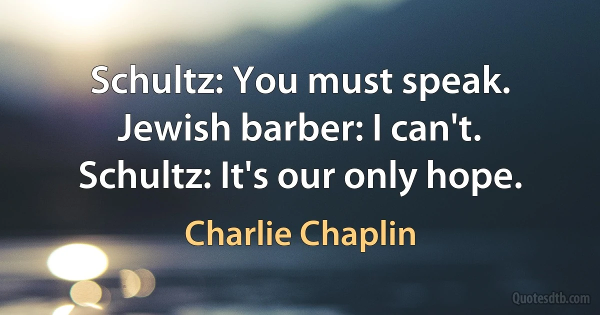 Schultz: You must speak.
Jewish barber: I can't.
Schultz: It's our only hope. (Charlie Chaplin)