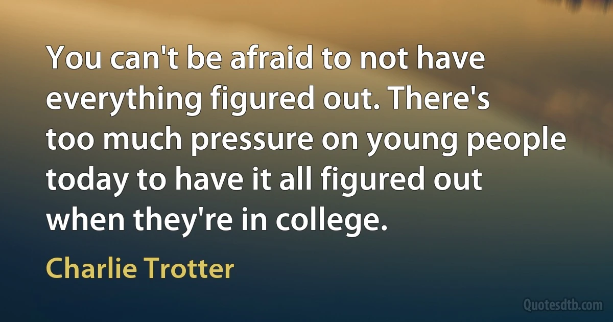 You can't be afraid to not have everything figured out. There's too much pressure on young people today to have it all figured out when they're in college. (Charlie Trotter)