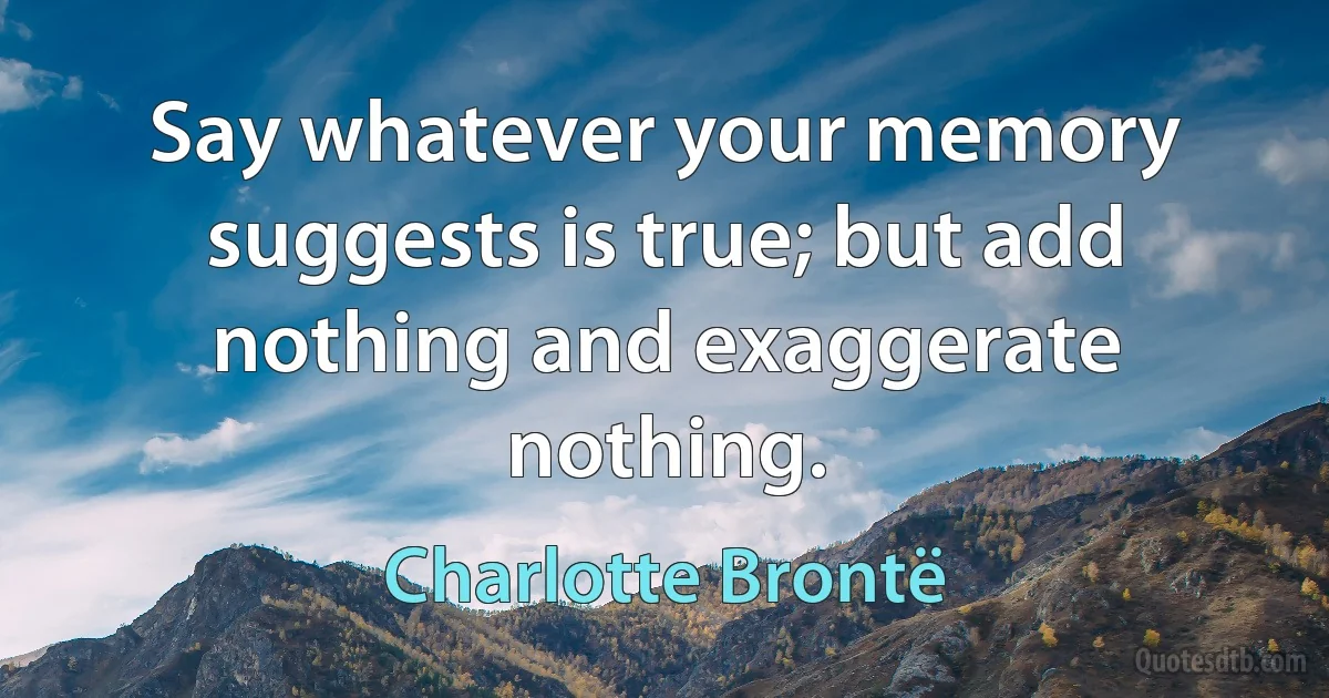 Say whatever your memory suggests is true; but add nothing and exaggerate nothing. (Charlotte Brontë)