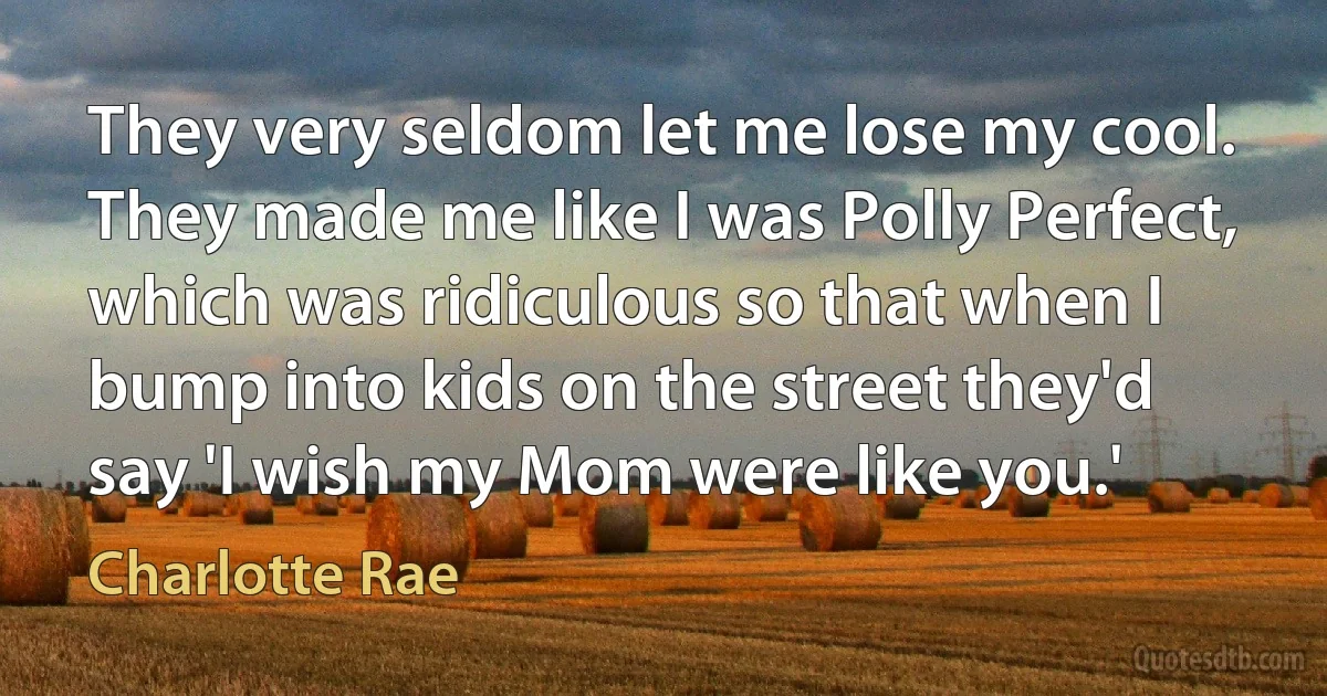 They very seldom let me lose my cool. They made me like I was Polly Perfect, which was ridiculous so that when I bump into kids on the street they'd say 'I wish my Mom were like you.' (Charlotte Rae)